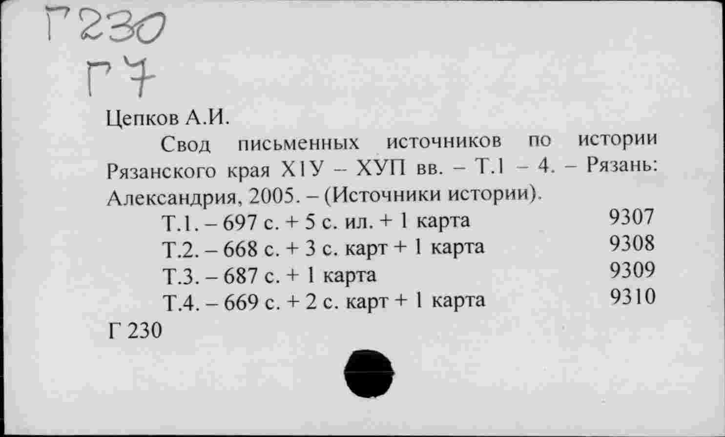 ﻿Цепков А.И.
Свод письменных источников по истории Рязанского края ХІУ — ХУП вв. — Т.1 — 4. — Рязань: Александрия, 2005. - (Источники истории).
T. 1. - 697 с.	+ 5 с. ил. + 1	карта	9307
Т.2. - 668 с.	+ 3 с. карт +	1	карта	9308
Т.З. - 687 с.	+ 1 карта	9309
Т.4. - 669 с.	+ 2 с. карт +	1	карта	9310
Г 230